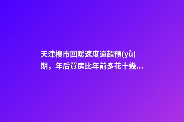 天津樓市回暖速度遠超預(yù)期，年后買房比年前多花十幾萬！